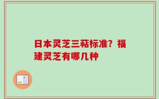 日本灵芝三萜标准？福建灵芝有哪几种
