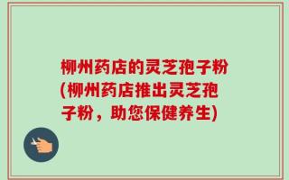 柳州药店的灵芝孢子粉(柳州药店推出灵芝孢子粉，助您保健养生)