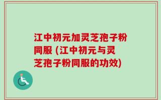 江中初元加灵芝孢子粉同服 (江中初元与灵芝孢子粉同服的功效)