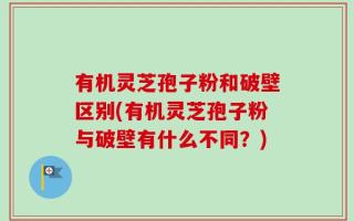 有机灵芝孢子粉和破壁区别(有机灵芝孢子粉与破壁有什么不同？)