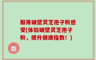 服用破壁灵芝孢子粉感受(体验破壁灵芝孢子粉，提升健康指数！)