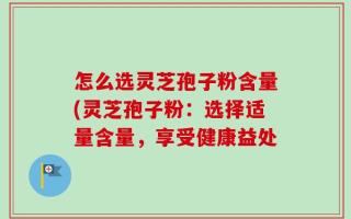怎么选灵芝孢子粉含量(灵芝孢子粉：选择适量含量，享受健康益处