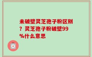 未破壁灵芝孢子粉区别？灵芝孢子粉破壁99%什么意思