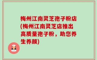 梅州江南灵芝孢子粉店(梅州江南灵芝店推出高质量孢子粉，助您养生养颜)