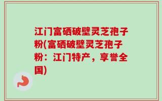 江门富硒破壁灵芝孢子粉(富硒破壁灵芝孢子粉：江门特产，享誉全国)