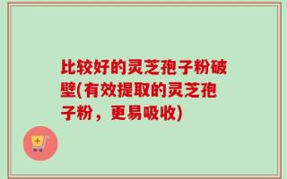 比较好的灵芝孢子粉破壁(有效提取的灵芝孢子粉，更易吸收)