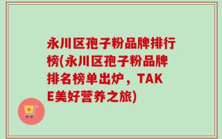 永川区孢子粉品牌排行榜(永川区孢子粉品牌排名榜单出炉，TAKE美好营养之旅)