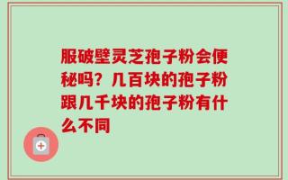 服破壁灵芝孢子粉会便秘吗？几百块的孢子粉跟几千块的孢子粉有什么不同