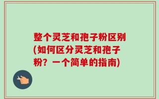 整个灵芝和孢子粉区别(如何区分灵芝和孢子粉？一个简单的指南)