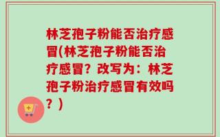 林芝孢子粉能否治疗感冒(林芝孢子粉能否治疗感冒？改写为：林芝孢子粉治疗感冒有效吗？)