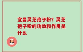 宜昌灵芝孢子粉？灵芝孢子粉的功效和作用是什么