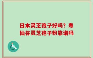 日本灵芝孢子好吗？寿仙谷灵芝孢子粉靠谱吗
