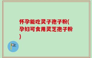 怀孕能吃灵子孢子粉(孕妇可食用灵芝孢子粉)