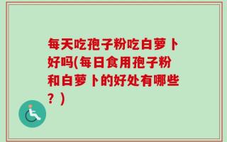 每天吃孢子粉吃白萝卜好吗(每日食用孢子粉和白萝卜的好处有哪些？)