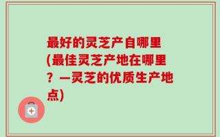 最好的灵芝产自哪里 (最佳灵芝产地在哪里？—灵芝的优质生产地点)