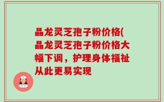 晶龙灵芝孢子粉价格(晶龙灵芝孢子粉价格大幅下调，护理身体福祉从此更易实现