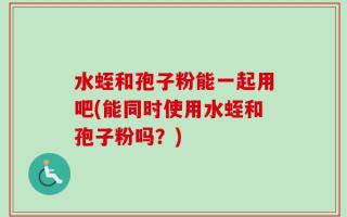 水蛭和孢子粉能一起用吧(能同时使用水蛭和孢子粉吗？)
