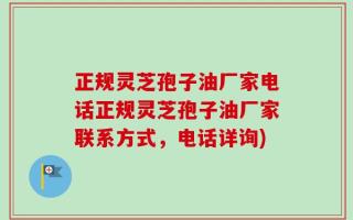 正规灵芝孢子油厂家电话正规灵芝孢子油厂家联系方式，电话详询)