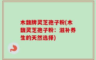 木馥牌灵芝孢子粉(木馥灵芝孢子粉：滋补养生的天然选择)
