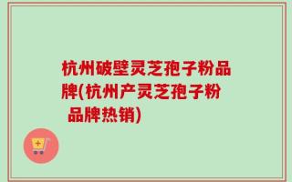 杭州破壁灵芝孢子粉品牌(杭州产灵芝孢子粉 品牌热销)