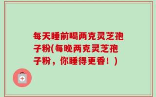 每天睡前喝两克灵芝孢子粉(每晚两克灵芝孢子粉，你睡得更香！)