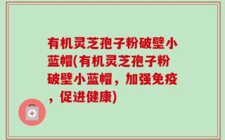 有机灵芝孢子粉破壁小蓝帽(有机灵芝孢子粉破壁小蓝帽，加强免疫，促进健康)