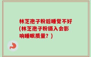 林芝孢子粉后睡觉不好(林芝孢子粉摄入会影响睡眠质量？)