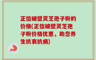 正信破壁灵芝孢子粉的价格(正信破壁灵芝孢子粉价格优惠，助您养生抗衰抗病)