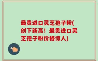 最贵进口灵芝孢子粉(创下新高！最贵进口灵芝孢子粉价格惊人)