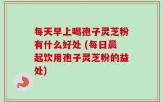 每天早上喝孢子灵芝粉有什么好处 (每日晨起饮用孢子灵芝粉的益处)