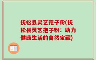 抚松县灵艺孢子粉(抚松县灵艺孢子粉：助力健康生活的自然宝藏)
