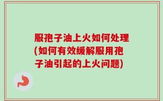 服孢子油上火如何处理(如何有效缓解服用孢子油引起的上火问题)