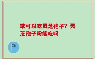 歌可以吃灵芝孢子？灵芝孢子粉能吃吗