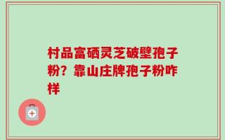 村品富硒灵芝破壁孢子粉？靠山庄牌孢子粉咋样