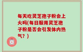 每天吃灵芝孢子粉会上火吗(每日服用灵芝孢子粉是否会引发体内热气？)
