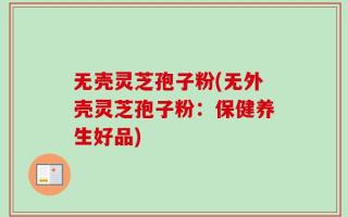 无壳灵芝孢子粉(无外壳灵芝孢子粉：保健养生好品)