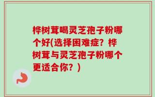 桦树茸喝灵芝孢子粉哪个好(选择困难症？桦树茸与灵芝孢子粉哪个更适合你？)