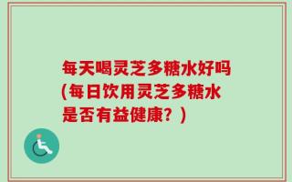 每天喝灵芝多糖水好吗(每日饮用灵芝多糖水是否有益健康？)