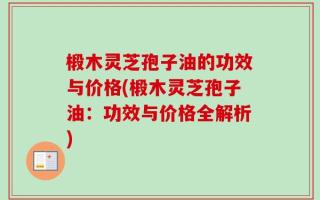 椴木灵芝孢子油的功效与价格(椴木灵芝孢子油：功效与价格全解析)
