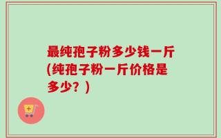 最纯孢子粉多少钱一斤(纯孢子粉一斤价格是多少？)