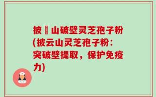 披雲山破壁灵芝孢子粉(披云山灵芝孢子粉：突破壁提取，保护免疫力)