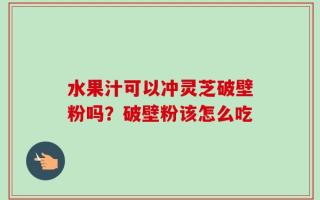 水果汁可以冲灵芝破壁粉吗？破壁粉该怎么吃