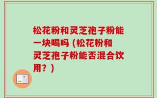 松花粉和灵芝孢子粉能一块喝吗 (松花粉和灵芝孢子粉能否混合饮用？)