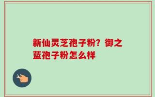 新仙灵芝孢子粉？御之蓝孢子粉怎么样