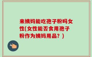 来姨妈能吃孢子粉吗女性(女性能否食用孢子粉作为姨妈用品？)