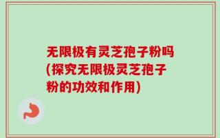 无限极有灵芝孢子粉吗(探究无限极灵芝孢子粉的功效和作用)