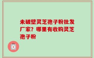 未破壁灵芝孢子粉批发厂家？哪里有收购灵芝孢子粉