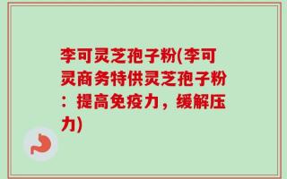 李可灵芝孢子粉(李可灵商务特供灵芝孢子粉：提高免疫力，缓解压力)