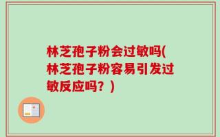 林芝孢子粉会过敏吗(林芝孢子粉容易引发过敏反应吗？)