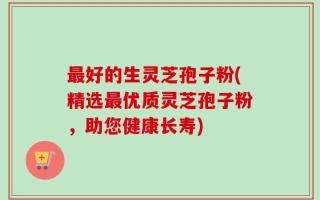最好的生灵芝孢子粉(精选最优质灵芝孢子粉，助您健康长寿)